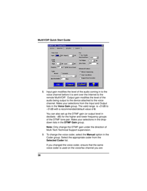 Page 38MultiVOIP Quick Start Guide
38
8. Input gain modifies the level of the audio coming in to the
voice channel before it is sent over the Internet to the
remote MultiVOIP.  Output gain modifies the level of the
audio being output to the device attached to the voice
channel. Make your selections from the Input and Output
lists in the Voice Gain group. The valid range  is +31dB to
–31dB with a recommended/default value of 0.
You can also set up the DTMF gain (or output level in
decibels - dB) for the higher...