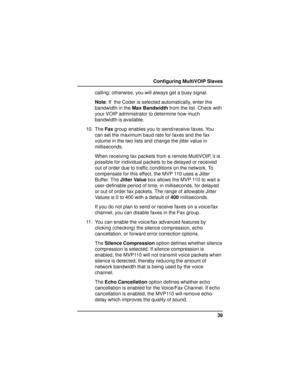 Page 3939 Configuring MultiVOIP Slaves
calling; otherwise, you will always get a busy signal.
Note: If  the Coder is selected automatically, enter the
bandwidth in the Max Bandwidth from the list. Check with
your VOIP administrator to determine how much
bandwidth is available.
10. The Fax group enables you to send/receive faxes. You
can set the maximum baud rate for faxes and the fax
volume in the two lists and change the jitter value in
milliseconds.
When receiving fax packets from a remote MultiVOIP, it is...