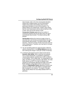 Page 4141 Configuring MultiVOIP Slaves
disconnected. Jitter is the inter-arrival packet deviation
(phase shift of digital pulses) over the transmission
medium that causes voice breakup which can be
particularly disruptive to voice communications. The
default setting is 20 milliseconds. A higher value means
that the voice transmission will be more accepting of jitter.
A lower value will be less tolerant of jitter.
Consecutive Packets Lost defines the number of
consecutive packets that are lost after which the...