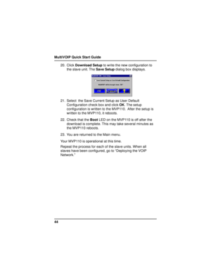 Page 44MultiVOIP Quick Start Guide
4420. Click Download Setup to write the new configuration to
the slave unit. The Save Setup dialog box displays.
21. Select  the Save Current Setup as User Default
Configuration check box and click OK. The setup
configuration is written to the MVP110.  After the setup is
written to the MVP110, it reboots.
22. Check that the Boot LED on the MVP110 is off after the
download is complete. This may take several minutes as
the MVP110 reboots.
23. You are returned to the Main menu....