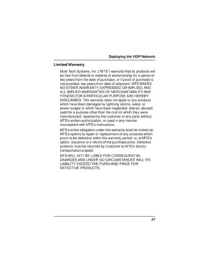 Page 4747 Deploying the VOIP Network
Limited Warranty
Multi-Tech Systems, Inc. (“MTS”) warrants that its products will
be free from defects in material or workmanship for a period of
two years from the date of purchase, or if proof of purchase is
not provided, two years from date of shipment. MTS MAKES
NO OTHER WARRANTY, EXPRESSED OR IMPLIED, AND
ALL IMPLIED WARRANTIES OF MERCHANTABILITY AND
FITNESS  FOR A  PARTICULAR  PURPOSE ARE  HEREBY
DISCLAIMED. This warranty does not apply to any products
which have been...