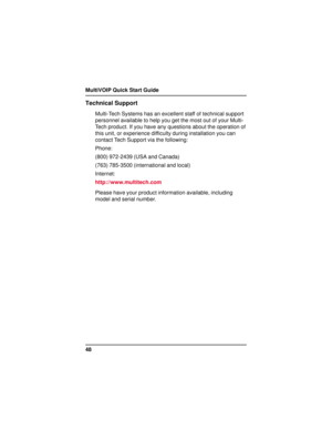 Page 48MultiVOIP Quick Start Guide
48
Technical Support
Multi-Tech Systems has an excellent staff of technical support
personnel available to help you get the most out of your Multi-
Tech product. If you have any questions about the operation of
this unit, or experience difficulty during installation you can
contact Tech Support via the following:
Phone:
(800) 972-2439 (USA and Canada)
(763) 785-3500 (international and local)
Internet:
http://www.multitech.com
Please have your product information available,...