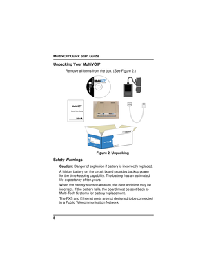 Page 8MultiVOIP Quick Start Guide
8
Unpacking Your MultiVOIP
Remove all items from the box. (See Figure 2.)










	

	




Figure 2. Unpacking
Safety Warnings
Caution: Danger of explosion if battery is incorrectly replaced.
A lithium battery on the circuit board provides backup power
for the time keeping capability. The battery has an estimated
life expectancy of ten years.
When the battery starts to weaken, the date and time may be
incorrect. If...