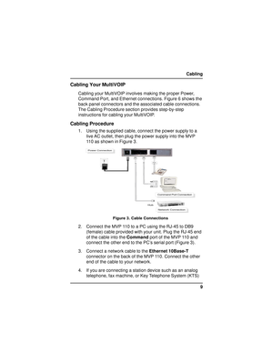 Page 99 Cabling
Cabling Your MultiVOIP
Cabling your MultiVOIP involves making the proper Power,
Command Port, and Ethernet connections. Figure 6 shows the
back panel connectors and the associated cable connections.
The Cabling Procedure section provides step-by-step
instructions for cabling your MultiVOIP.
Cabling Procedure
1. Using the supplied cable, connect the power supply to a
live AC outlet, then plug the power supply into the MVP
110 as shown in Figure 3.





...