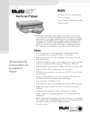 Page 1Voice/Fax over IP Gateways
Toll-free Voice/Fax
Communication over
the Internet or
Intranet
Benefits
Toll bypass voice/fax communications
PSTN voice quality
Connects directly to phones, fax or PBX
Turnkey solution
The Multi-Tech MultiVOIP provides toll-free voice and fax communications
over the Internet or Intranet. By integrating voice and fax into your existing
data network, you can realize substantial savings on inter-office long distance
toll charges. The MultiVOIP family is available in analog and...