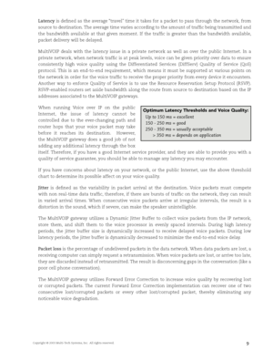 Page 11Copyright © 2003 Multi-Tech Systems, Inc.  All rights reserved.9
Latency is defi ned as the average “travel” time it takes for a packet to pass through the network, from 
source to destination. The average time varies according to the amount of traffi c being transmitted and 
the  bandwidth  available  at  that  given  moment.  If  the  traffi c  is  greater  than  the  bandwidth  available, 
packet delivery will be delayed.
MultiVOIP  deals  with  the  latency  issue  in  a  private  network  as  well...