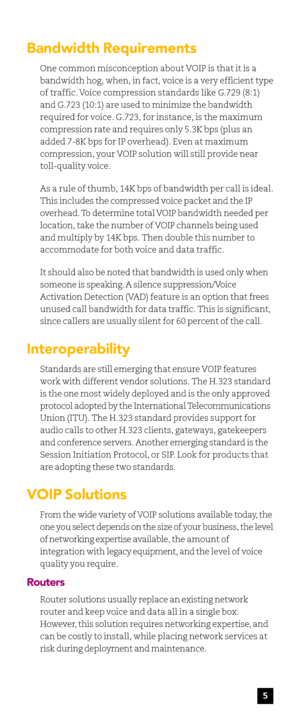 Page 75
Bandwidth Requirements
One common misconception about VOIP is that it is a
bandwidth hog, when, in fact, voice is a very efficient type
of traffic. Voice compression standards like G.729 (8:1)
and G.723 (10:1) are used to minimize the bandwidth
required for voice. G.723, for instance, is the maximum
compression rate and requires only 5.3K bps (plus an
added 7-8K bps for IP overhead). Even at maximum
compression, your VOIP solution will still provide near
toll-quality voice.
As a rule of thumb, 14K bps...