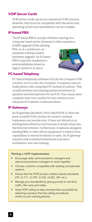 Page 8VOIP Server Cards
VOIP server cards can be an economical VOIP solution.
However, they must be compatible with the server and
operating system and installations can be complex.
IP-based PBX
The IP-based PBX is usually software running on a
computer based server. However, it often requires a
forklift upgrade of the existing
PBX, or at a minimum, an
extensive software and/or
hardware upgrade. An IP-based
PBX is typically marketed to
new installations where no
legacy system is in place.
PC-based Telephony...