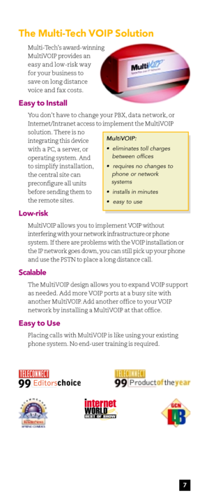 Page 9The Multi-Tech VOIP Solution
Multi-Techs award-winning
MultiVOIP provides an
easy and low-risk way
for your business to
save on long distance
voice and fax costs.
Easy to Install
You dont have to change your PBX, data network, or
Internet/Intranet access to implement the MultiVOIP
solution. There is no
integrating this device
with a PC, a server, or
operating system. And
to simplify installation,
the central site can
preconfigure all units
before sending them to
the remote sites.
Low-risk
MultiVOIP...