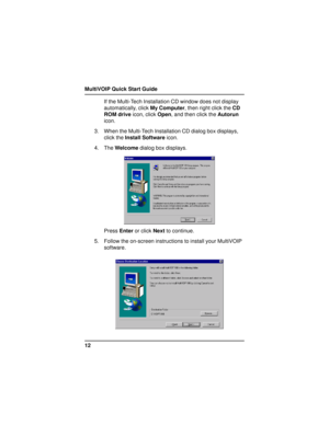 Page 12MultiVOIP Quick Start Guide
12If the Multi-Tech Installation CD window does not display
automatically, click My Computer, then right click the CD
ROM drive icon, click Open, and then click the Autorun
icon.
3. When the Multi-Tech Installation CD dialog box displays,
click the Install Software icon.
4. The Welcome dialog box displays.
Press Enter or click Next to continue.
5. Follow the on-screen instructions to install your MultiVOIP
software.     