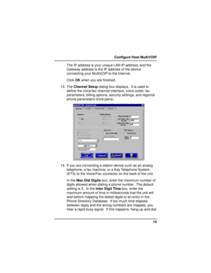 Page 1515 Configure Host MultiVOIP
The IP address is your unique LAN IP address, and the
Gateway address is the IP address of the device
connecting your MultiVOIP to the Internet.
Click OK when you are finished.
13. The Channel Setup dialog box displays.  It is used to
define the voice/fax channel interface, voice coder, fax
parameters, billing options, security settings, and regional
phone parameters (tone pairs).
14. If you are connecting a station device such as an analog
telephone, a fax machine, or a Key...