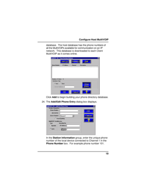 Page 1919 Configure Host MultiVOIP
database.  The host database has the phone numbers of
all the MultiVOIPs available for communication on an IP
network.  This database is downloaded to each Client
MultiVOIP as it comes online.
Click Add to begin building your phone directory database.
24. The Add/Edit Phone Entry dialog box displays.
In the Station Information group, enter the unique phone
number of the local device connected to Channel 1 in the
Phone Number box.  For example phone number 101.     