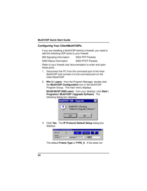 Page 24MultiVOIP Quick Start Guide
24
Configuring Your ClientMultiVOIPs
If you are installing a MultiVOIP behind a firewall, you need to
add the following UDP ports to your firewall.
900 Signaling Information 5004 RTP Packets
5000 Status Information 5005 RTCP Packets
Refer to your firewall user documentation to enter and open
these ports.
1. Disconnect the PC from the command port of the Host
MultiVOIP and connect it to the command port on the
Client MultiVOIP.
2.Win 3.1 users - from the Program Manager,...