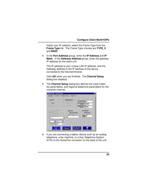 Page 2525 Configure Client MultiVOIPs
match your IP network, select the Frame Type from the
Frame Type list.  The Frame Type choices are TYPE_II
and SNAP.
4. In the Port Address group, enter the IP Address and IP
Mask.  In the Gateway Address group, enter the gateway
IP address for the client unit.
The IP address is your unique LAN IP address, and the
Gateway address is the IP address of the device
connected to the Internet/Intranet.
Click OK when you are finished.  The Channel Setup
dialog box displays.
5. The...