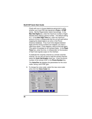 Page 26MultiVOIP Quick Start Guide
26Check with your in-house telephone personnel to verify
whether your local PBX dial signaling is Pulse or DTMF
(tone).  Set the Regeneration option accordingly.  In the
Max Dial Digits box, enter the maximum number of digits
allowed when dialing a phone number.  The default setting
is 5.  In the Inter Digit Time box, enter the maximum
amount of time in milliseconds that the unit will wait before
mapping the dialed digits to an entry in the Phone
Directory Database.  If too...