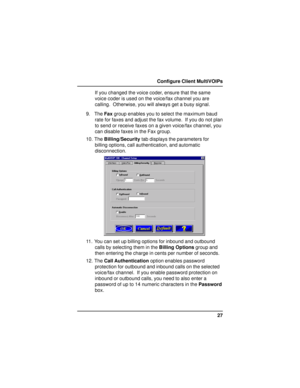 Page 2727 Configure Client MultiVOIPs
If you changed the voice coder, ensure that the same
voice coder is used on the voice/fax channel you are
calling.  Otherwise, you will always get a busy signal.
9. The Fax group enables you to select the maximum baud
rate for faxes and adjust the fax volume.  If you do not plan
to send or receive faxes on a given voice/fax channel, you
can disable faxes in the Fax group.
10. The Billing/Security tab displays the parameters for
billing options, call authentication, and...