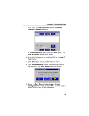 Page 2929 Configure Client MultiVOIPs
main menu, click Phone Book to display the Phone
Directory Database dialog box.
In the Database Type group, click the Client option.  The
Host IP Address box becomes active.
16. Enter the IP address of the host MultiVOIP in the Host IP
Address box.
17. Click OK and you are returned to the main menu.
18. Click Download Setup to write the new configuration to
the client unit.  The Save Setup dialog box displays.
19. Select the Save Current Setup as User Default
Configuration...