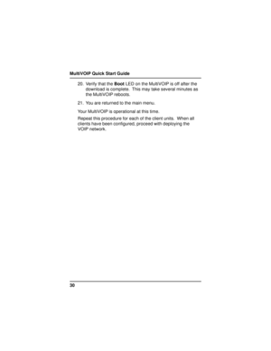 Page 30MultiVOIP Quick Start Guide
3020. Verify that the Boot LED on the MultiVOIP is off after the
download is complete.  This may take several minutes as
the MultiVOIP reboots.
21. You are returned to the main menu.
Your MultiVOIP is operational at this time.
Repeat this procedure for each of the client units.  When all
clients have been configured, proceed with deploying the
VOIP network. 