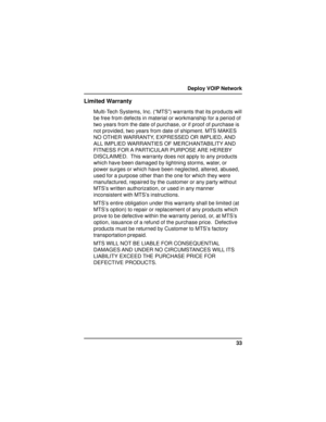 Page 3333 Deploy VOIP Network
Limited Warranty
Multi-Tech Systems, Inc. (“MTS”) warrants that its products will
be free from defects in material or workmanship for a period of
two years from the date of purchase, or if proof of purchase is
not provided, two years from date of shipment. MTS MAKES
NO OTHER WARRANTY, EXPRESSED OR IMPLIED, AND
ALL IMPLIED WARRANTIES OF MERCHANTABILITY AND
FITNESS  FOR A  PARTICULAR  PURPOSE ARE  HEREBY
DISCLAIMED.  This warranty does not apply to any products
which have been...