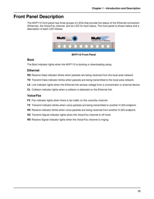 Page 1313 Chapter 1 - Introduction and Description
Front Panel Description
The MVP110 front panel has three groups of LEDs that provide the status of the Ethernet connection
(Ethernet), the Voice/Fax channel, and an LED for boot status. The front panel is shown below and a
description of each LED follows.
MVP110 Front Panel
Boot
The Boot indicator lights when the MVP110 is booting or downloading setup.
Ethernet
RDReceive Data indicator blinks when packets are being received from the local area network....