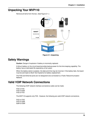 Page 1818 Chapter 2 - Installation
Unpacking Your MVP110
Remove all items from the box. (See Figure 2-1.)












 !#	


Figure 2-1. Unpacking
Safety Warnings
Caution: Danger of explosion if battery is incorrectly replaced.
A lithium battery on the circuit board provides backup power for the time keeping capability. The
battery has an estimated life expectancy of ten years.
When the battery starts to weaken, the date and time may be incorrect. If the...