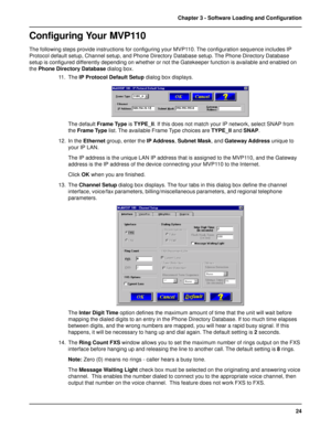 Page 2424 Chapter 3 - Software Loading and Configuration
Configuring Your MVP110
The following steps provide instructions for configuring your MVP110. The configuration sequence includes IP
Protocol default setup, Channel setup, and Phone Directory Database setup. The Phone Directory Database
setup is configured differently depending on whether or not the Gatekeeper function is available and enabled on
the Phone Directory Database dialog box.
11. The IP Protocol Default Setup dialog box displays.
The default...