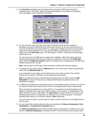 Page 2525 Chapter 3 - Software Loading and Configuration
15. The Voice/Fax tab displays the parameters for the voice gain, DTMF (Dual Tone Multi-
Frequency) gain, voice coder, faxing, and advanced features such as Silence Compression,
Echo Cancellation, and Forward Error Correction.
16. You can set up the input and output voice gain so that the volume can be increased or
decreased. Input gain modifies the level of the audio coming in to the voice channel before it is
sent over the Internet to the remote MVP110....