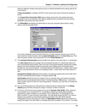 Page 2626 Chapter 3 - Software Loading and Configuration
silence is detected, thereby reducing the amount of network bandwidth that is being used by the
voice channel.
If Echo Cancellation is enabled, the MVP110 will remove echo which improves the quality of
sound.
The Forward Error Correction (FEC) feature allows some of the voice packets that were
corrupted or lost to be recovered. FEC adds an additional 50% overhead to the total network
bandwidth consumed by the voice channel.
20. The Billing/Misc tab...