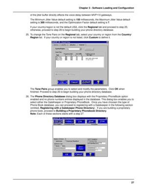 Page 2727 Chapter 3 - Software Loading and Configuration
of the jitter buffer directly effects the voice delay between MVP110 gateways.
The Minimum Jitter Value default setting is 150 milliseconds, the Maximum Jitter Value default
setting is 300 milliseconds, and the Optimization Factor default setting is 7.
If your country/region is not the default USA, click the Regional tab and proceed to step 25;
otherwise, proceed to step 26 to begin building your phone directory database.
25. To change the Tone Pairs on...