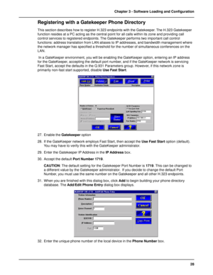 Page 2828 Chapter 3 - Software Loading and Configuration
Registering with a Gatekeeper Phone Directory
This section describes how to register H.323 endpoints with the Gatekeeper. The H.323 Gatekeeper
function resides at a PC acting as the central point for all calls within its zone and providing call
control services to registered endpoints. The Gatekeeper performs two important call control
functions: address translation from LAN aliases to IP addresses, and bandwidth management where
the network manager has...