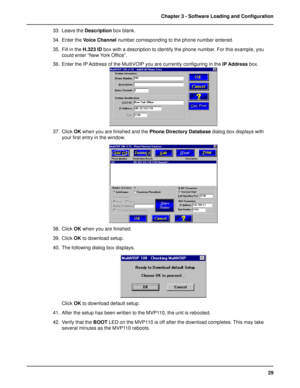 Page 2929 Chapter 3 - Software Loading and Configuration
33. Leave the Description box blank.
34. Enter the Voice Channel number corresponding to the phone number entered.
35. Fill in the H.323 ID box with a description to identify the phone number. For this example, you
could enter “New York Office”.
36. Enter the IP Address of the MultiVOIP you are currently configuring in the IP Address box.
37. Click OK when you are finished and the Phone Directory Database dialog box displays with
your first entry in the...