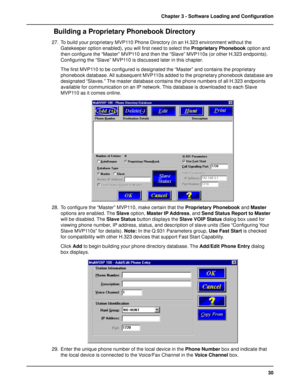 Page 3030 Chapter 3 - Software Loading and Configuration
 Building a Proprietary Phonebook Directory
27. To build your proprietary MVP110 Phone Directory (in an H.323 environment without the
Gatekeeper option enabled), you will first need to select the Proprietary Phonebook option and
then configure the “Master” MVP110 and then the “Slave” MVP110s (or other H.323 endpoints).
Configuring the “Slave” MVP110 is discussed later in this chapter.
The first MVP110 to be configured is designated the “Master” and...