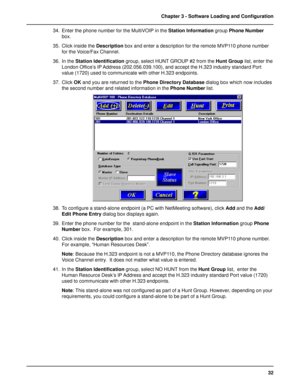 Page 3232 Chapter 3 - Software Loading and Configuration
34. Enter the phone number for the MultiVOIP in the Station Information group Phone Number
box.
35. Click inside the Description box and enter a description for the remote MVP110 phone number
for the Voice/Fax Channel.
36. In the Station Identification group, select HUNT GROUP #2 from the Hunt Group list, enter the
London Office’s IP Address (202.056.039.100), and accept the H.323 industry standard Port
value (1720) used to communicate with other H.323...