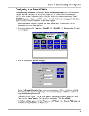 Page 3434 Chapter 3 - Software Loading and Configuration
Configuring Your Slave MVP110s
If the Proprietary Phonebook option on the Phone Directory Database dialog box was enabled,
then you will need to configure all remote H.323 endpoints as “Slave” units. For example, the
MVP110 at the company’s subsidiary office in London would need to be configured as a “Slave.”
CAUTION: If you are installing a MVP110 behind a Firewall, the Firewall must support H.323. Refer
to your Firewall user documentation to enable...