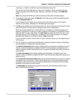 Page 3636 Chapter 3 - Software Loading and Configuration
valid range  is +31dB to –31dB with a recommended/default value of 0.
You can also set up the DTMF gain (or output level in decibels - dB) for the higher and lower
frequency groups of the DTMF tone pair.  Make your selections in the lists in the DTMF Gain
group.
Note: Only change the DTMF gain under the direction of Multi-Tech Technical Support.
9. To change the voice coder, select the Manual in the Coder group. Select the appropriate coder
from the...