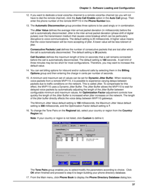 Page 3737 Chapter 3 - Software Loading and Configuration
12. If you want to dedicate a local voice/fax channel to a remote voice/fax channel (so you will not
have to dial the remote channel), click the Auto Call Enable option in the Auto Call group. Then
enter the phone number of the remote MVP110 in the Phone Number box.
13. The Automatic Disconnection group provides three options to be used singly or in combination.
The Jitter Value defines the average inter-arrival packet deviation (in milliseconds) before...