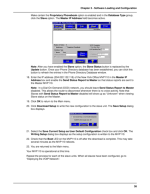 Page 3838 Chapter 3 - Software Loading and Configuration
Make certain the Proprietary Phonebook option is enabled and in the Database Type group,
click the Slave option. The Master IP Address field becomes active.
Note: After you have enabled the Slave option, the Slave Status button is replaced by the
Update button. Once your Phone Directory database has been established, you can click this
button to refresh the entries in the Phone Directory Database window.
18. Enter the IP address (204.022.122.118) of the...