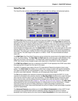 Page 4444 Chapter 4 - MultiVOIP Software
Voice/Fax tab
The Voice/Fax tab controls voice and DTMF gain, voice coder, fax settings, and advanced options.
The Voice Gain group enables you to select the Input and Output voice gain. Gain is the increased
signaling power that occurs as the signal is boosted by the MVP110. The Input Gain list defines the
input gain for this voice channel. Before your MVP110 digitizes voice, the volume can be increased or
decreased. Input gain modifies the level of the audio coming in...