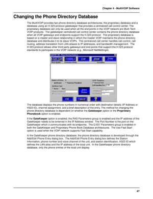 Page 4747 Chapter 4 - MultiVOIP Software
Changing the Phone Directory Database
The MultiVOIP provides two phone directory database architectures; the propreitary database and a
database using an H.323 protocol gatekeeper that provides a centralized call control center. The
proprietary database can only be used when all the end points in the VOIP network are Multi-Tech
VOIP products.  The gatekeeper centralized call control center contains the phone directory database
when all VOIP gateways and endpoints support...