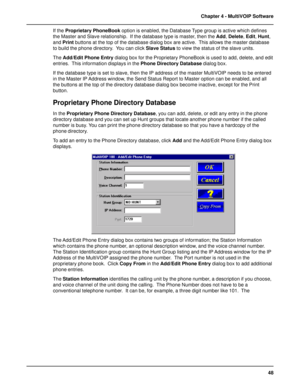 Page 4848 Chapter 4 - MultiVOIP Software
If the Proprietary PhoneBook option is enabled, the Database Type group is active which defines
the Master and Slave relationship.  If the database type is master, then the Add, Delete, Edit, Hunt,
and Print buttons at the top of the database dialog box are active.  This allows the master database
to build the phone directory.  You can click Slave Status to view the status of the slave units.
The Add/Edit Phone Entry dialog box for the Proprietary PhoneBook is used to...