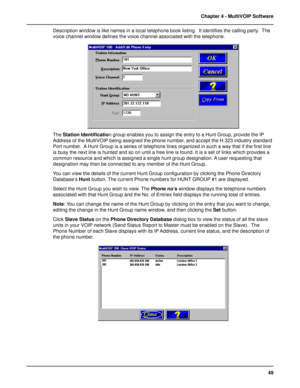 Page 4949 Chapter 4 - MultiVOIP Software
Description window is like names in a local telephone book listing.  It identifies the calling party.  The
voice channel window defines the voice channel associated with the telephone.
The Station Identification group enables you to assign the entry to a Hunt Group, provide the IP
Address of the MultiVOIP being assigned the phone number, and accept the H.323 industry standard
Port number.  A Hunt Group is a series of telephone lines organized in such a way that if the...