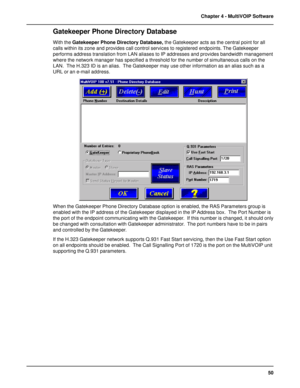 Page 5050 Chapter 4 - MultiVOIP Software
Gatekeeper Phone Directory Database
With the Gatekeeper Phone Directory Database, the Gatekeeper acts as the central point for all
calls within its zone and provides call control services to registered endpoints. The Gatekeeper
performs address translation from LAN aliases to IP addresses and provides bandwidth management
where the network manager has specified a threshold for the number of simultaneous calls on the
LAN.  The H.323 ID is an alias.  The Gatekeeper may use...