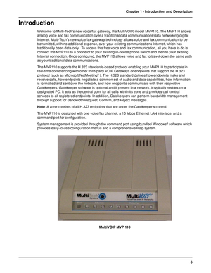 Page 66 Chapter 1 - Introduction and Description
Introduction
Welcome to Multi-Techs new voice/fax gateway, the MultiVOIP, model MVP110. The MVP110 allows
analog voice and fax communication over a traditional data communications/data networking digital
Internet. Multi-Tech’s new voice/fax gateway technology allows voice and fax communication to be
transmitted, with no additional expense, over your existing communications Internet, which has
traditionally been data-only.  To access this free voice and fax...