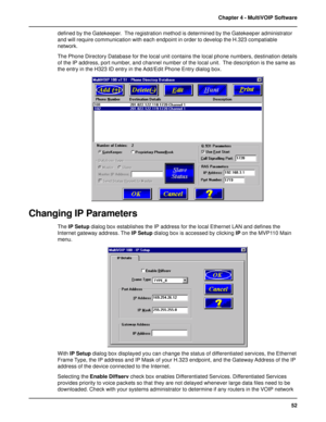 Page 5252 Chapter 4 - MultiVOIP Software
defined by the Gatekeeper.  The registration method is determined by the Gatekeeper administrator
and will require communication with each endpoint in order to develop the H.323 compatiable
network.
The Phone Directory Database for the local unit contains the local phone numbers, destination details
of the IP address, port number, and channel number of the local unit.  The description is the same as
the entry in the H323 ID entry in the Add/Edit Phone Entry dialog box....