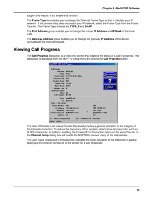 Page 5353 Chapter 4 - MultiVOIP Software
support this feature. If so, enable this function.
The Frame Type list enables you to change the Ethernet Frame Type so that it matches your IP
network.  If the current entry does not match your IP network, select the Frame Type from the Frame
Type list. The Frame Type choices are TYPE_II and SNAP.
The Port Address group enables you to change the unique IP Address and IP Mask of the local
LAN.
The Gateway Address group enables you to change the gateway IP Address of the...