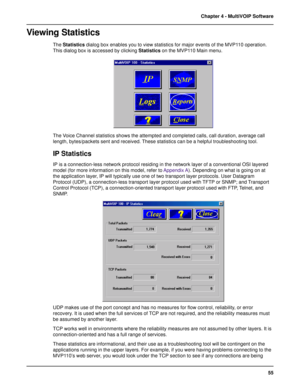 Page 5555 Chapter 4 - MultiVOIP Software
Viewing Statistics
The Statistics dialog box enables you to view statistics for major events of the MVP110 operation.
This dialog box is accessed by clicking Statistics on the MVP110 Main menu.
The Voice Channel statistics shows the attempted and completed calls, call duration, average call
length, bytes/packets sent and received. These statistics can be a helpful troubleshooting tool.
IP Statistics
IP is a connection-less network protocol residing in the network layer...