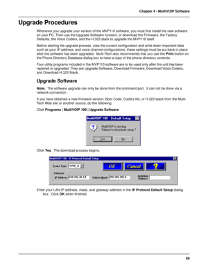 Page 5959 Chapter 4 - MultiVOIP Software
Upgrade Procedures
Whenever you upgrade your version of the MVP110 software, you must first install the new software
on your PC. Then use the Upgrade Software function, or download the Firmware, the Factory
Defaults, the Voice Coders, and the H.323 stack to upgrade the MVP110 itself.
Before starting the upgrade process, view the current configuration and write down important data
such as your IP address, and voice channel configurations; these settings must be put back...