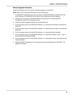 Page 6161 Chapter 4 - MultiVOIP Software
Manual Upgrade Procedure
Follow this procedure only if you want to manually upgrade your MultiVOIP.
Note: Steps 4-8 must be performed locally via the command port.
1. Run MultiVOIP configuration from your old version of MultiVOIP software and take note of the
current settings. Your MultiVOIP will be reset to factory defaults during this upgrade.
2. Uninstall your old version of MultiVOIP software by selecting the “Uninstall MultiVOIP
Configuration” option from the...