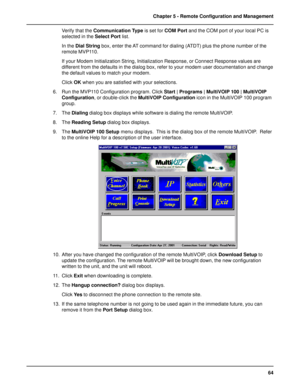 Page 6464 Chapter 5 - Remote Configuration and Management
Verify that the Communication Type is set for COM Port and the COM port of your local PC is
selected in the Select Port list.
In the Dial String box, enter the AT command for dialing (ATDT) plus the phone number of the
remote MVP110.
If your Modem Initialization String, Initialization Response, or Connect Response values are
different from the defaults in the dialog box, refer to your modem user documentation and change
the default values to match your...