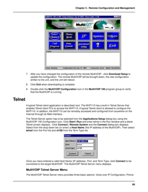 Page 6666 Chapter 5 - Remote Configuration and Management
7. After you have changed the configuration of the remote MultiVOIP , click Download Setup to
update the configuration. The remote MultiVOIP will be brought down, the new configuration
written to the unit, and the unit will reboot.
8. Click Exit when downloading is complete.
9. Double-click the MultiVOIP Configuration icon in the MultiVOIP 100 program group to verify
that the MultiVOIP is running.
Telnet
A typical Telnet client application is described...